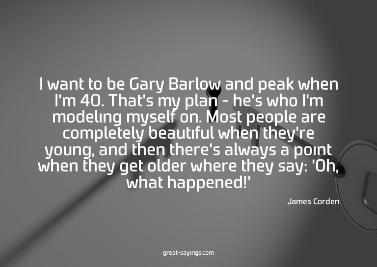 I want to be Gary Barlow and peak when I'm 40. That's m