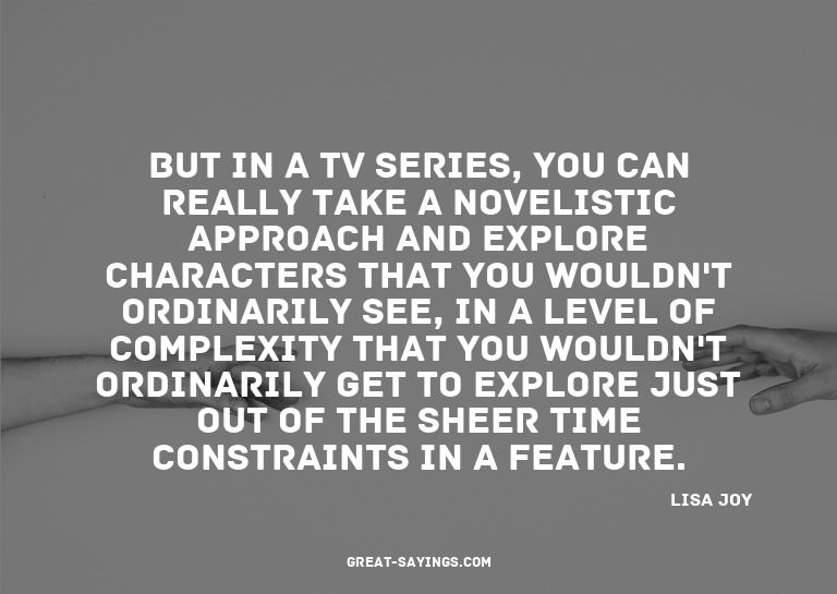 But in a TV series, you can really take a novelistic ap