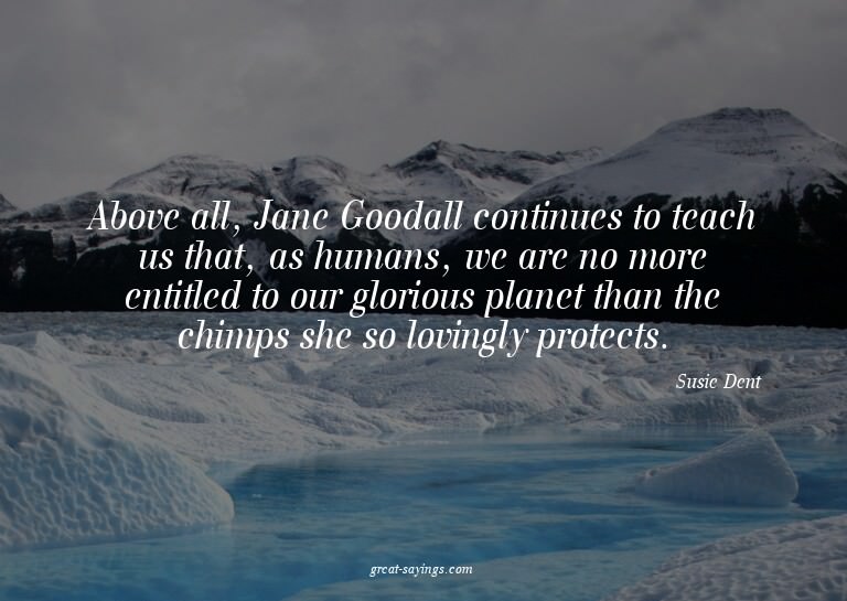 Above all, Jane Goodall continues to teach us that, as