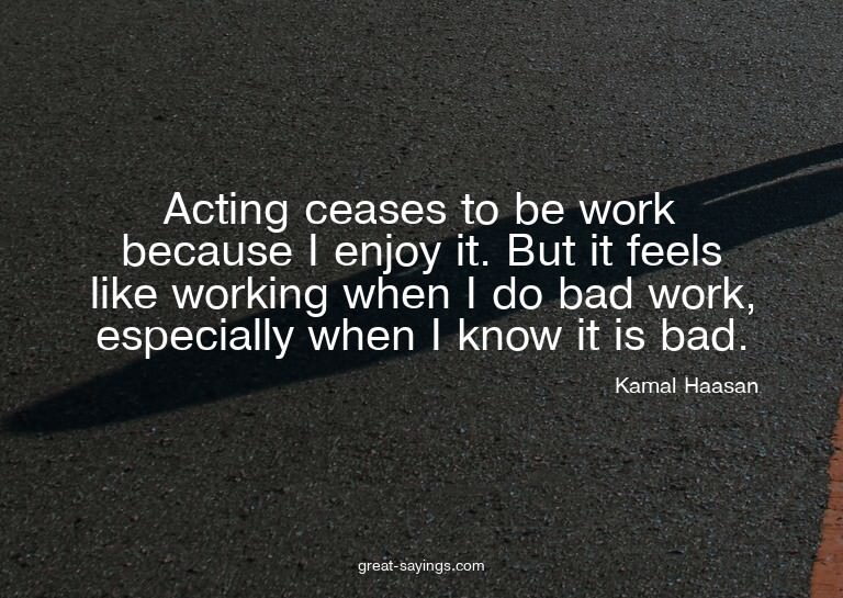 Acting ceases to be work because I enjoy it. But it fee