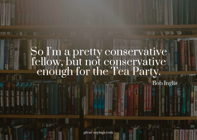 So I'm a pretty conservative fellow, but not conservati