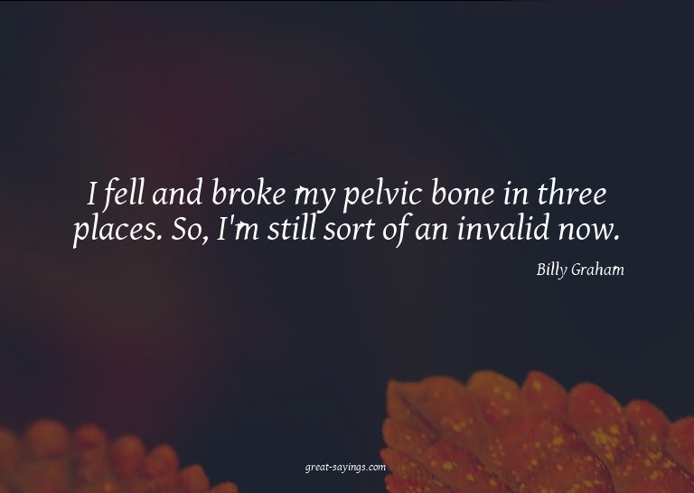 I fell and broke my pelvic bone in three places. So, I'