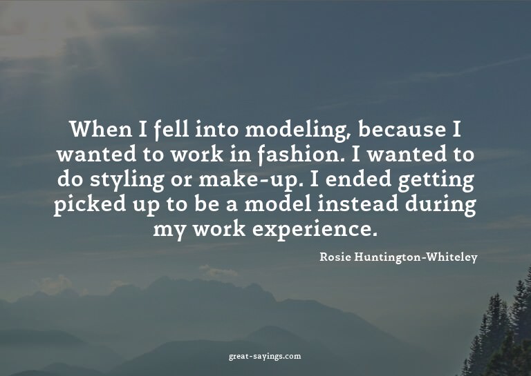 When I fell into modeling, because I wanted to work in