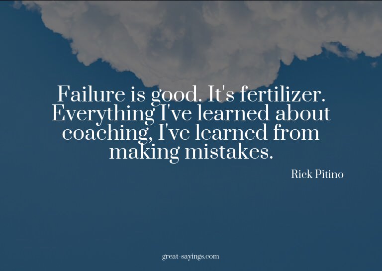Failure is good. It's fertilizer. Everything I've learn