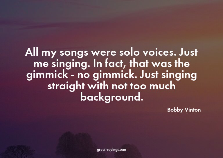 All my songs were solo voices. Just me singing. In fact
