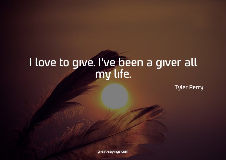 I love to give. I've been a giver all my life.

