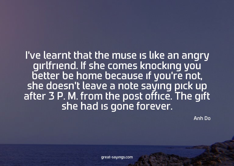 I've learnt that the muse is like an angry girlfriend.