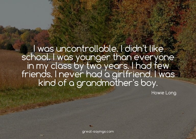 I was uncontrollable. I didn't like school. I was young