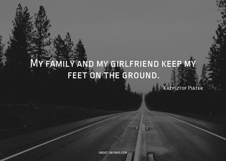 My family and my girlfriend keep my feet on the ground.