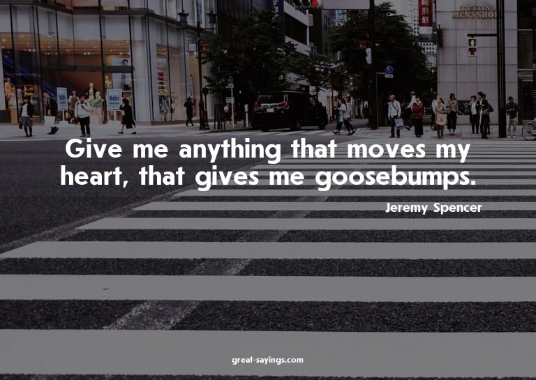Give me anything that moves my heart, that gives me goo