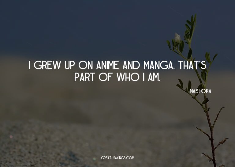 I grew up on anime and manga. That's part of who I am.

