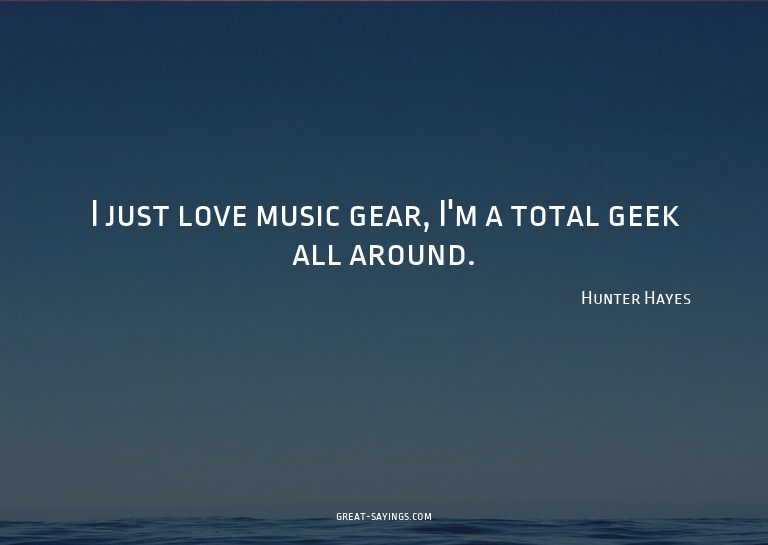 I just love music gear, I'm a total geek all around.

