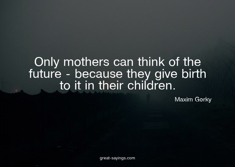 Only mothers can think of the future - because they giv