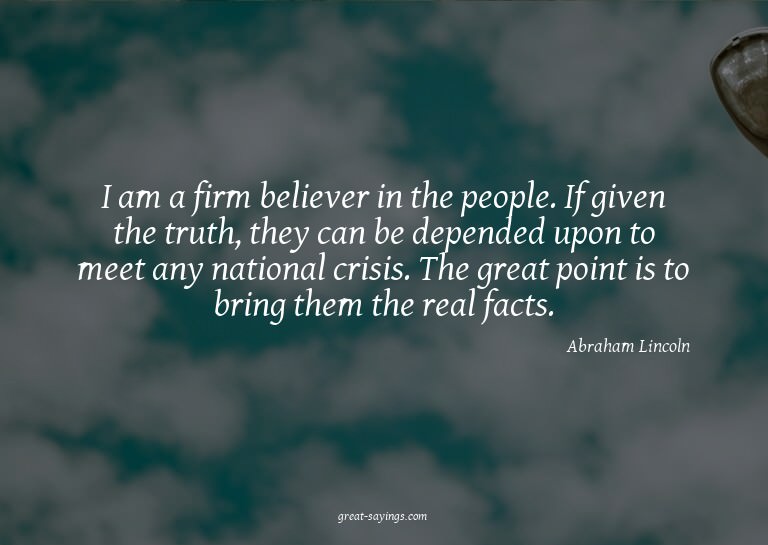 I am a firm believer in the people. If given the truth,
