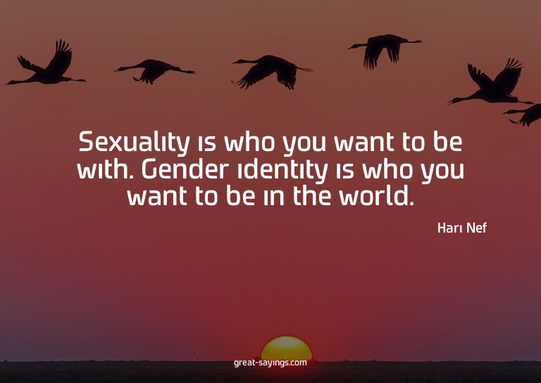 Sexuality is who you want to be with. Gender identity i