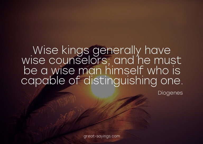 Wise kings generally have wise counselors; and he must