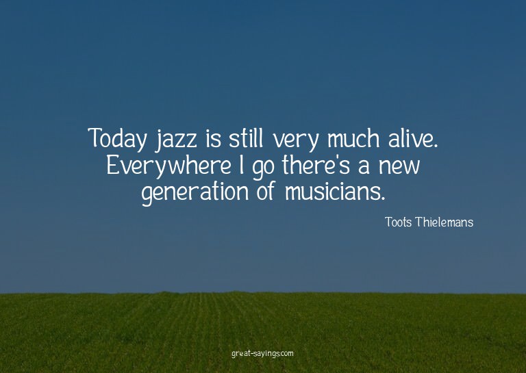 Today jazz is still very much alive. Everywhere I go th