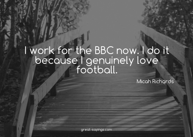 I work for the BBC now. I do it because I genuinely lov
