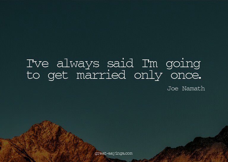 I've always said I'm going to get married only once.

