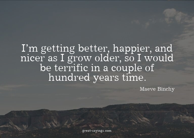 I'm getting better, happier, and nicer as I grow older,