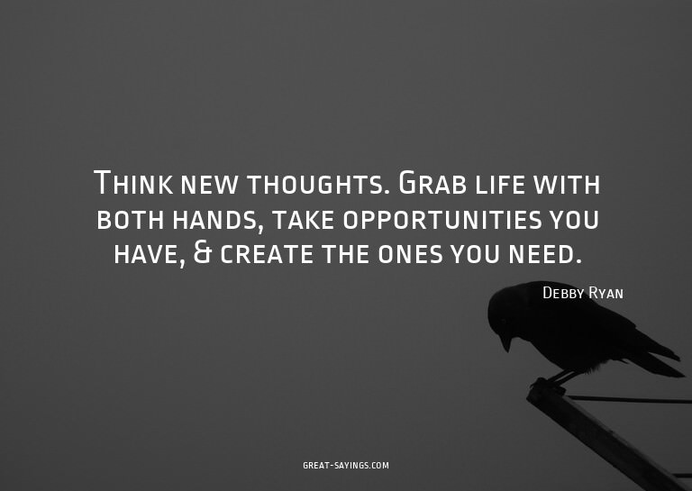 Think new thoughts. Grab life with both hands, take opp