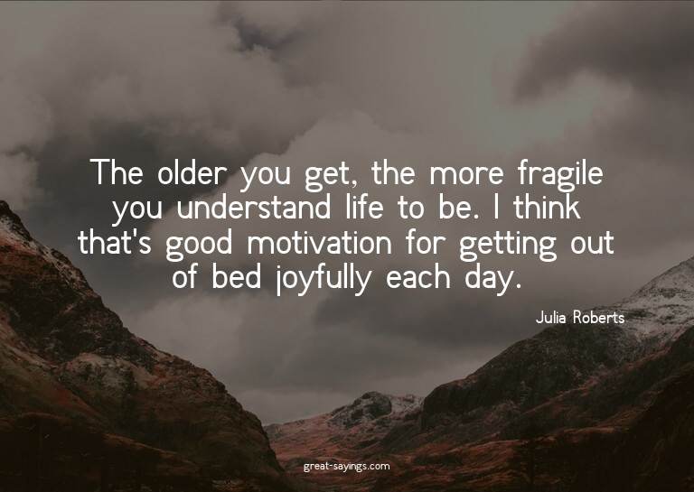 The older you get, the more fragile you understand life