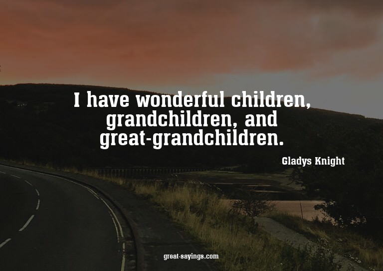 I have wonderful children, grandchildren, and great-gra