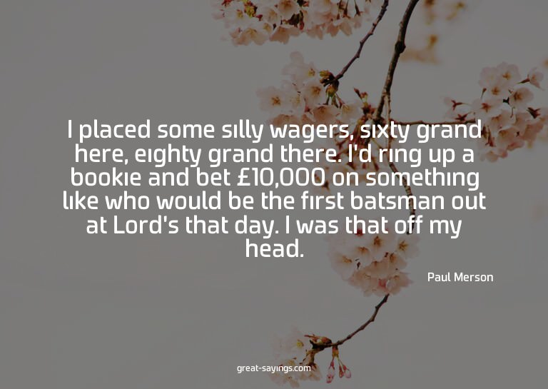 I placed some silly wagers, sixty grand here, eighty gr