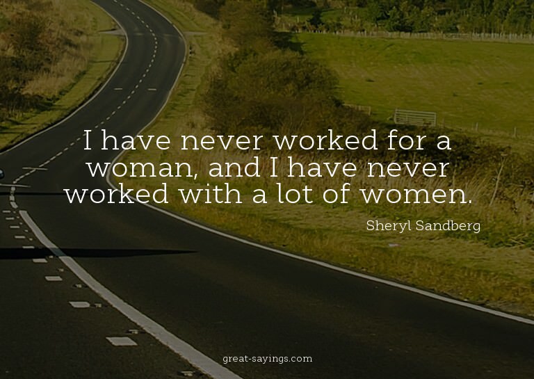 I have never worked for a woman, and I have never worke