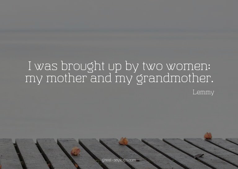 I was brought up by two women: my mother and my grandmo