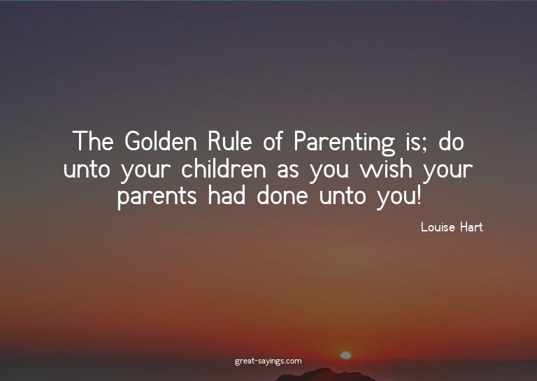 The Golden Rule of Parenting is; do unto your children