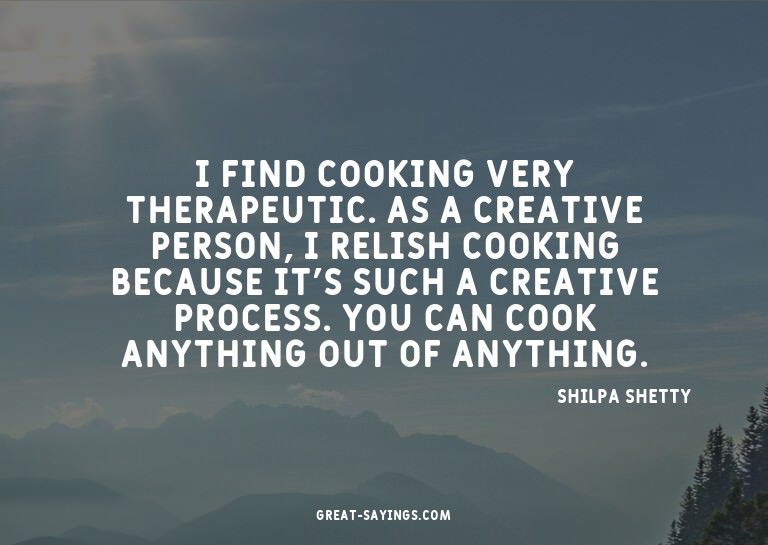 I find cooking very therapeutic. As a creative person,