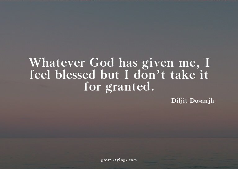 Whatever God has given me, I feel blessed but I don't t