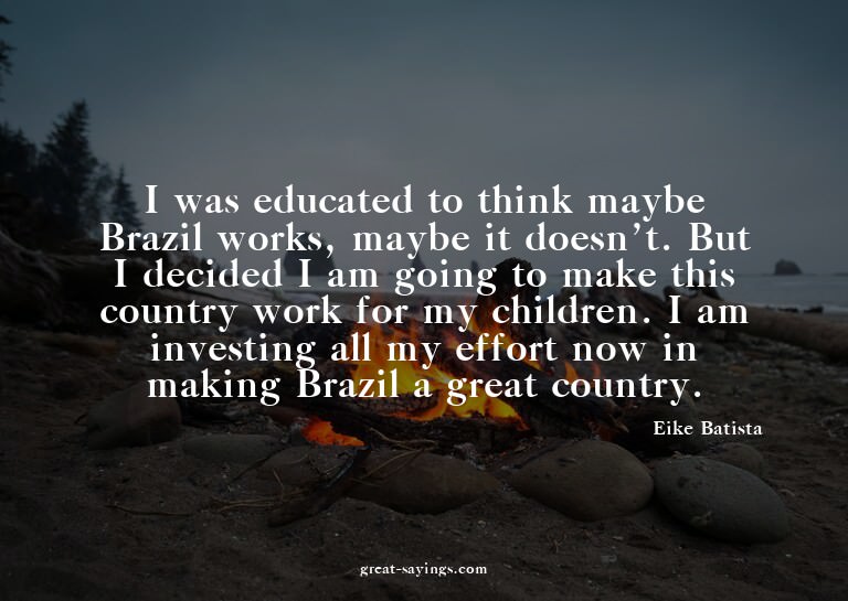 I was educated to think maybe Brazil works, maybe it do