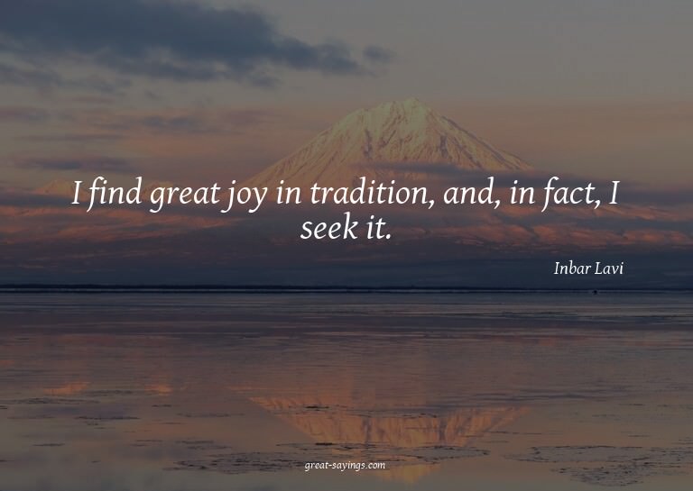 I find great joy in tradition, and, in fact, I seek it.
