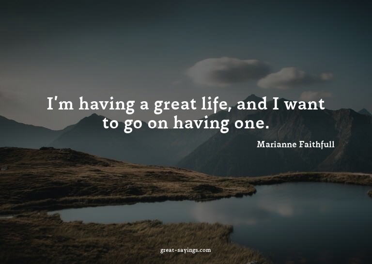 I'm having a great life, and I want to go on having one