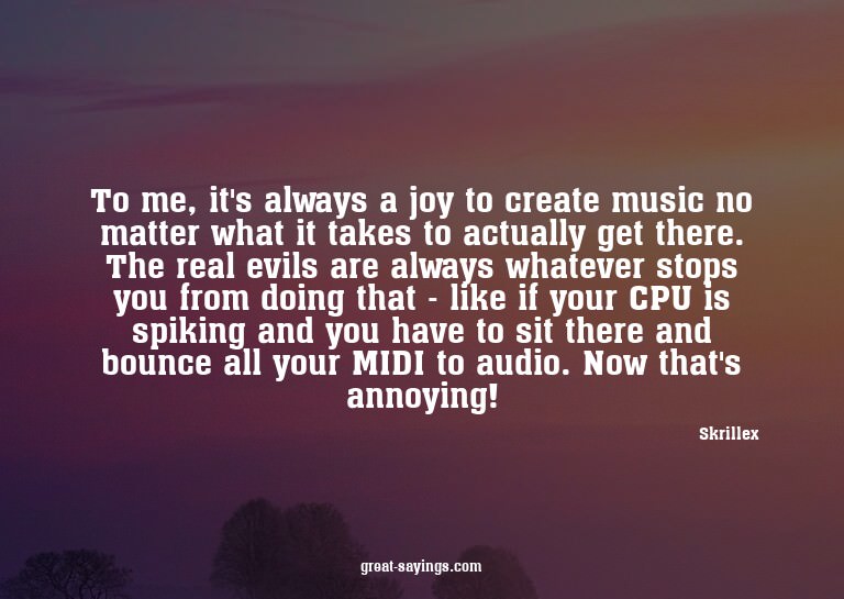 To me, it's always a joy to create music no matter what