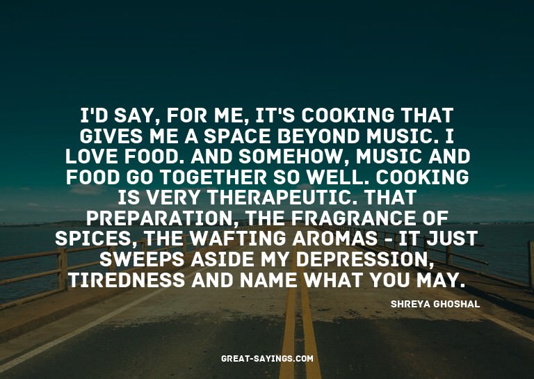 I'd say, for me, it's cooking that gives me a space bey
