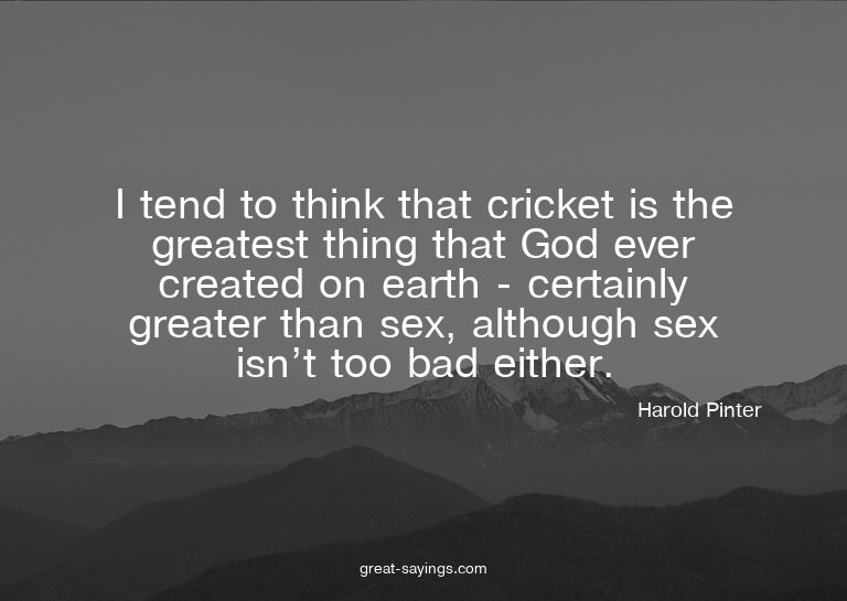 I tend to think that cricket is the greatest thing that