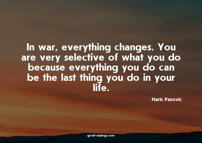 In war, everything changes. You are very selective of w