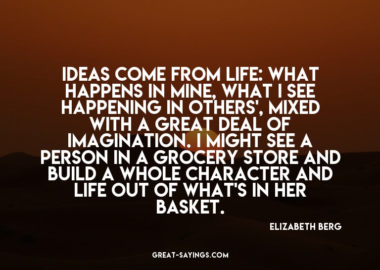 Ideas come from life: what happens in mine, what I see