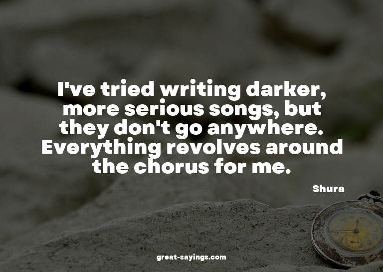 I've tried writing darker, more serious songs, but they
