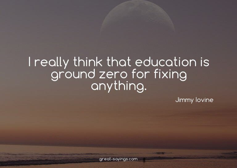 I really think that education is ground zero for fixing