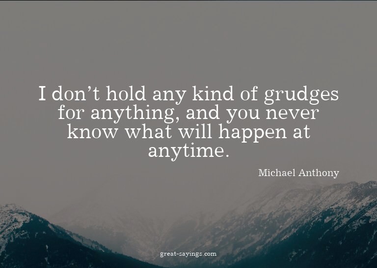 I don't hold any kind of grudges for anything, and you