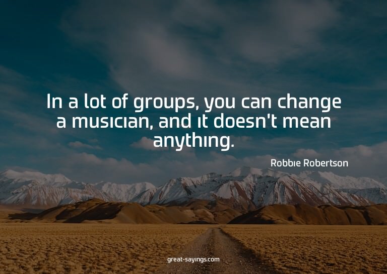 In a lot of groups, you can change a musician, and it d