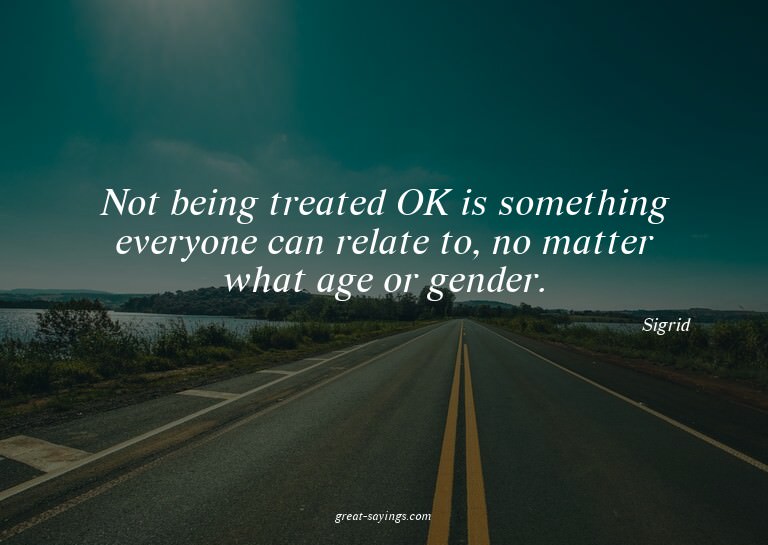 Not being treated OK is something everyone can relate t
