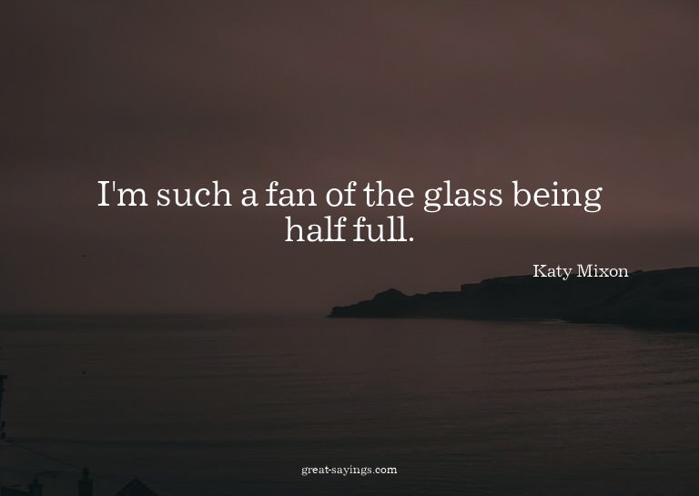 I'm such a fan of the glass being half full.

