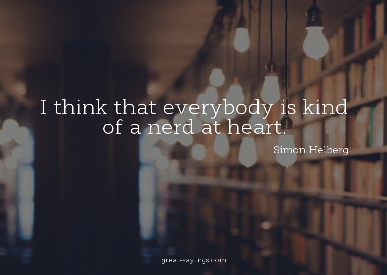 I think that everybody is kind of a nerd at heart.

