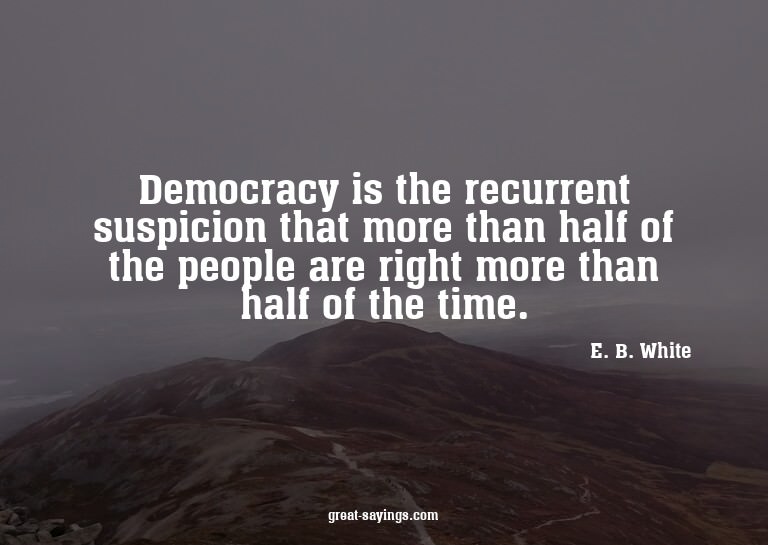 Democracy is the recurrent suspicion that more than hal