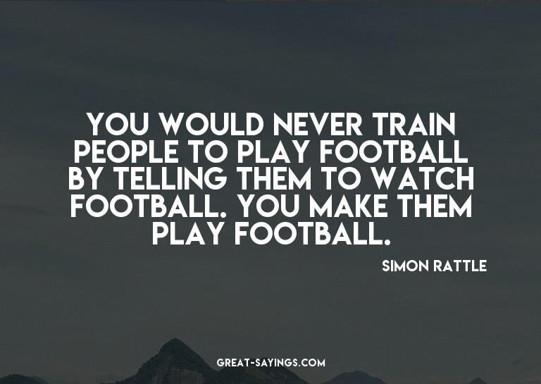 You would never train people to play football by tellin